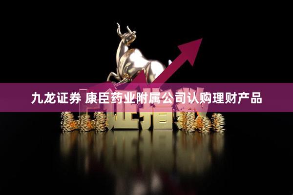 九龙证券 康臣药业附属公司认购理财产品