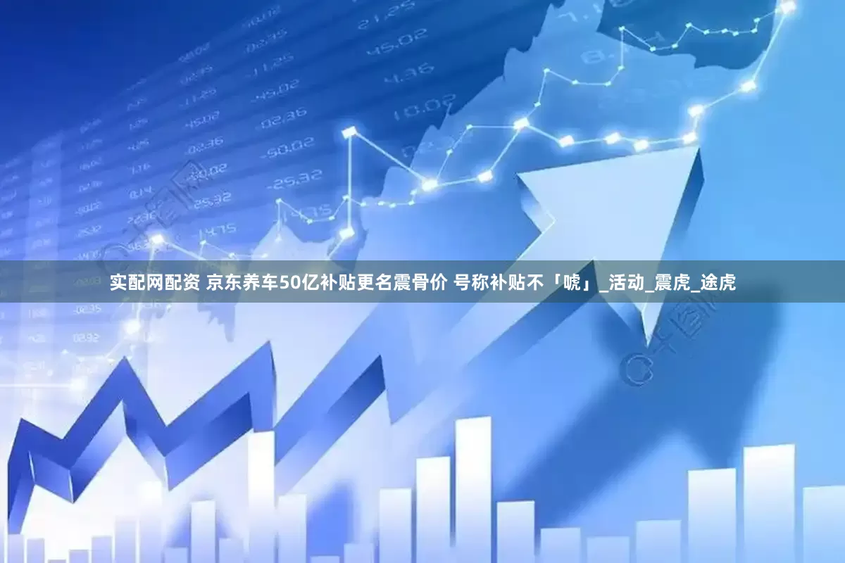 实配网配资 京东养车50亿补贴更名震骨价 号称补贴不「唬」_活动_震虎_途虎