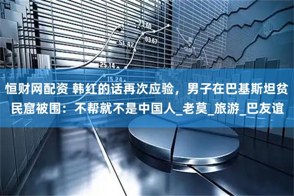 恒财网配资 韩红的话再次应验，男子在巴基斯坦贫民窟被围：不帮就不是中国人_老莫_旅游_巴友谊