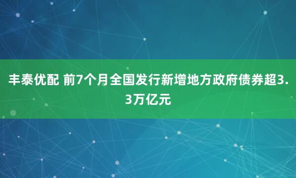 丰泰优配 前7个月全国发行新增地方政府债券超3.3万亿元