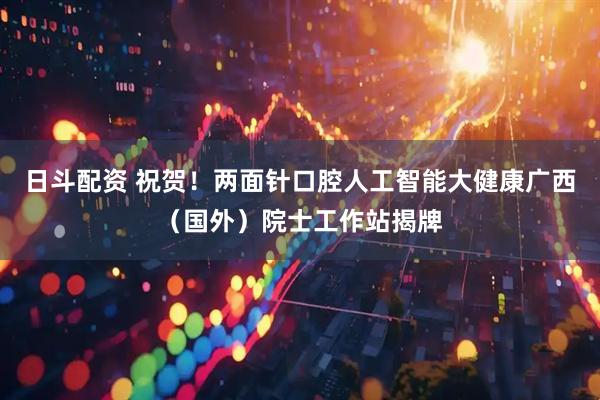 日斗配资 祝贺！两面针口腔人工智能大健康广西（国外）院士工作站揭牌