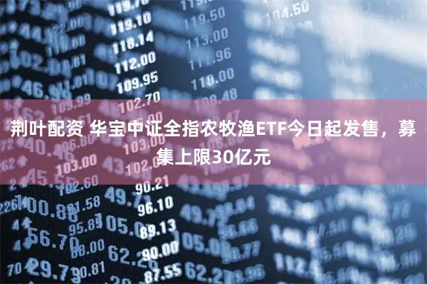 荆叶配资 华宝中证全指农牧渔ETF今日起发售，募集上限30亿元