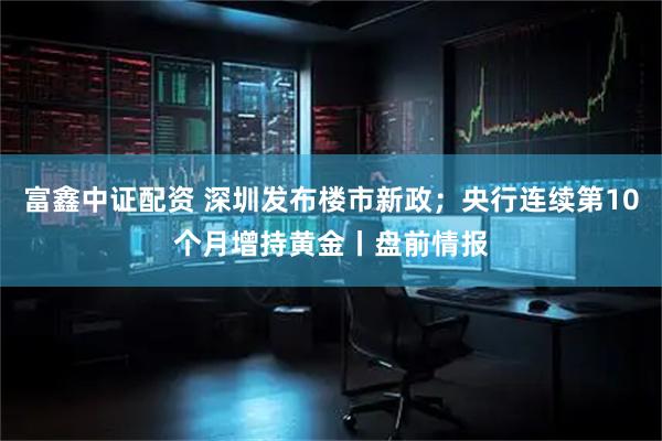 富鑫中证配资 深圳发布楼市新政；央行连续第10个月增持黄金丨盘前情报