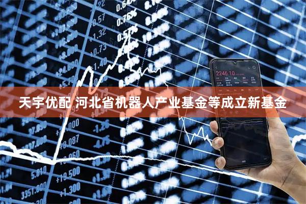 天宇优配 河北省机器人产业基金等成立新基金