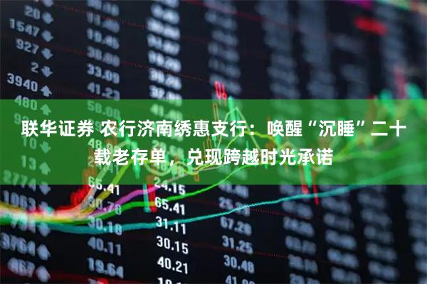 联华证券 农行济南绣惠支行：唤醒“沉睡”二十载老存单，兑现跨越时光承诺