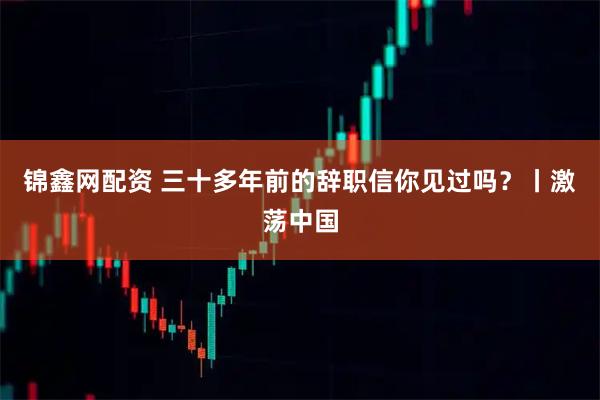 锦鑫网配资 三十多年前的辞职信你见过吗?丨激荡中国