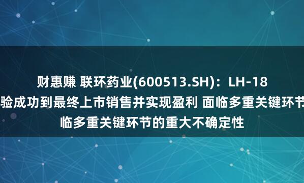财惠赚 联环药业(600513.SH):LH-1801项目从临床试验成功到最终上市销售并实现盈利 面临多重关键环节的重大不确定性