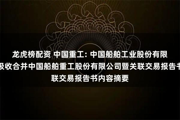 龙虎榜配资 中国重工: 中国船舶工业股份有限公司换股吸收合并中国船舶重工股份有限公司暨关联交易报告书内容摘要