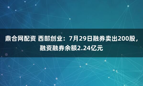 鼎合网配资 西部创业：7月29日融券卖出200股，融资融券余额2.24亿元