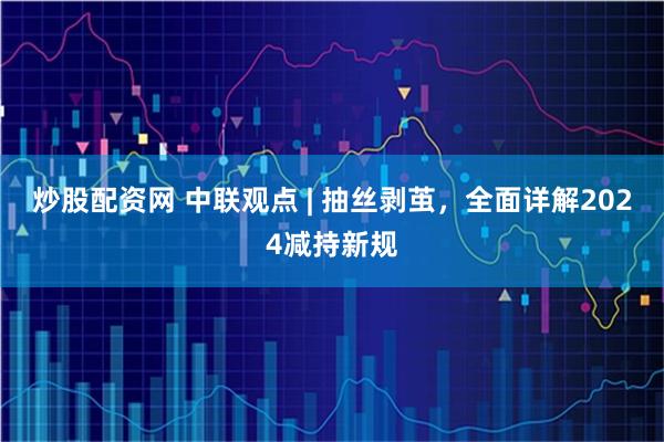炒股配资网 中联观点 | 抽丝剥茧，全面详解2024减持新规