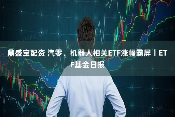 鼎盛宝配资 汽零、机器人相关ETF涨幅霸屏丨ETF基金日报