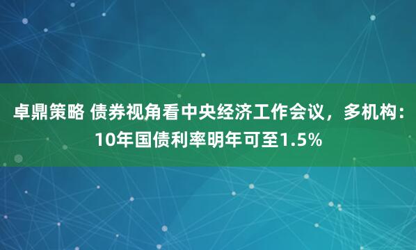 卓鼎策略 债券视角看中央经济工作会议,多机构:10年国债利率明年可至1.5%