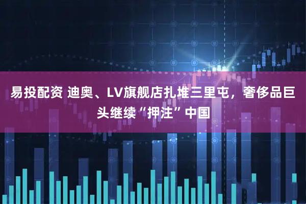 易投配资 迪奥、LV旗舰店扎堆三里屯，奢侈品巨头继续“押注”中国