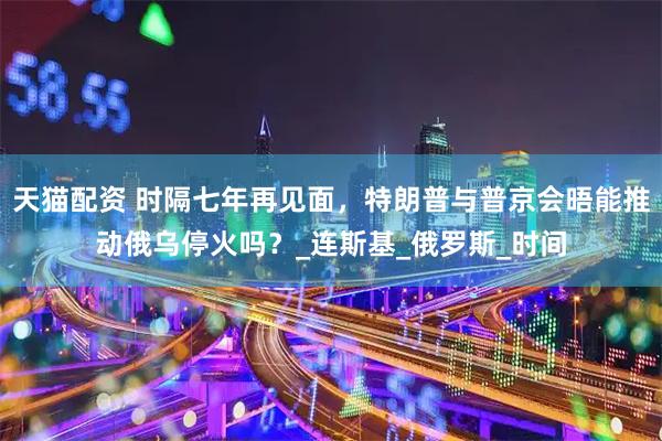 天猫配资 时隔七年再见面，特朗普与普京会晤能推动俄乌停火吗？_连斯基_俄罗斯_时间