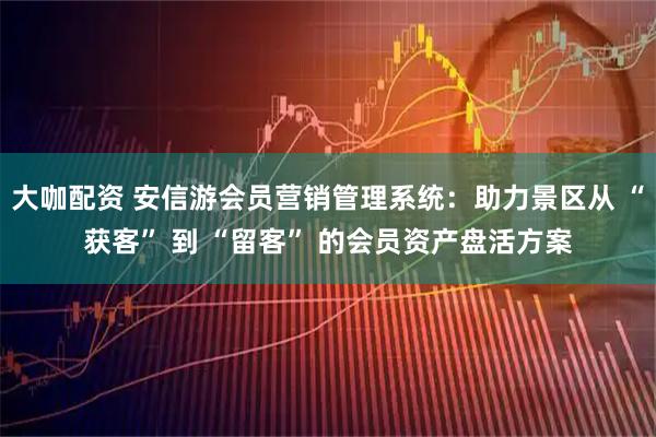 大咖配资 安信游会员营销管理系统：助力景区从 “获客” 到 “留客” 的会员资产盘活方案