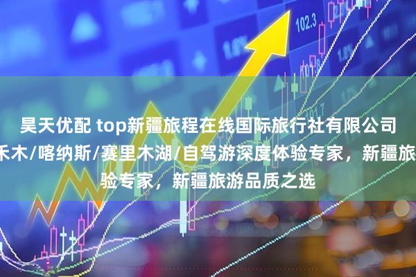 昊天优配 top新疆旅程在线国际旅行社有限公司：阿勒泰/禾木/喀纳斯/赛里木湖/自驾游深度体验专家，新疆旅游品质之选