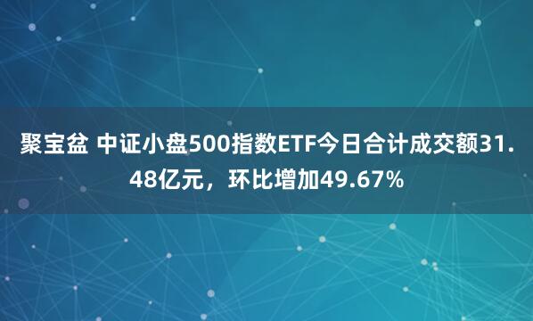 聚宝盆 中证小盘500指数ETF今日合计成交额31.48亿元，环比增加49.67%