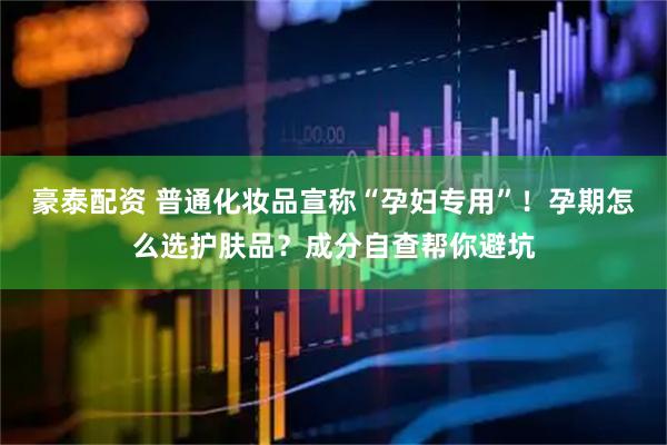 豪泰配资 普通化妆品宣称“孕妇专用”！孕期怎么选护肤品？成分自查帮你避坑