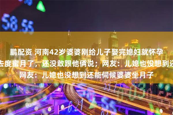 鹏配资 河南42岁婆婆刚给儿子娶完媳妇就怀孕了，儿子和儿媳出去度蜜月了，还没敢跟他俩说；网友：儿媳也没想到还能伺候婆婆坐月子