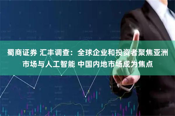 蜀商证券 汇丰调查：全球企业和投资者聚焦亚洲市场与人工智能 中国内地市场成为焦点